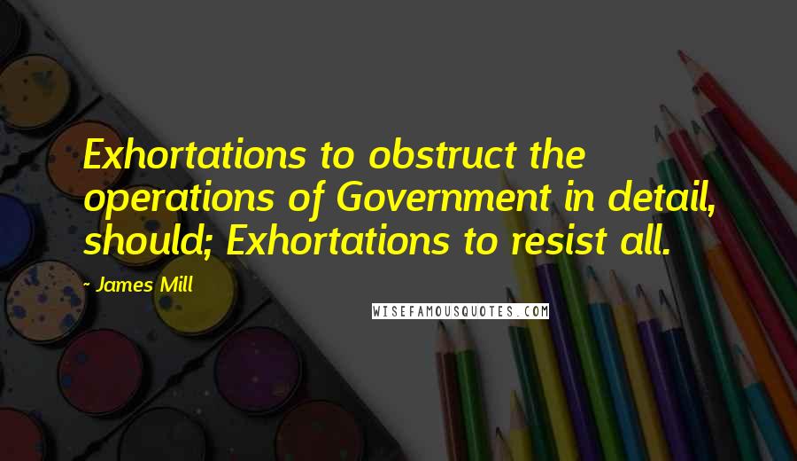 James Mill Quotes: Exhortations to obstruct the operations of Government in detail, should; Exhortations to resist all.