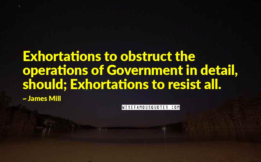 James Mill Quotes: Exhortations to obstruct the operations of Government in detail, should; Exhortations to resist all.