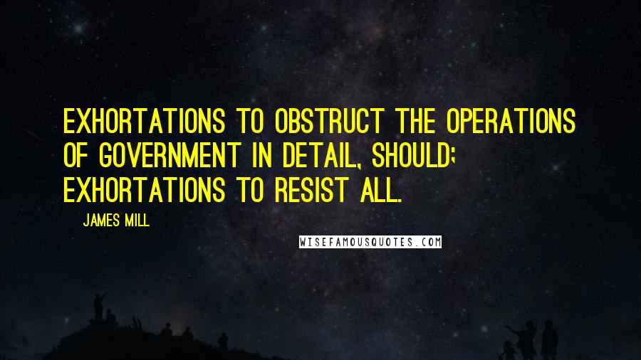 James Mill Quotes: Exhortations to obstruct the operations of Government in detail, should; Exhortations to resist all.