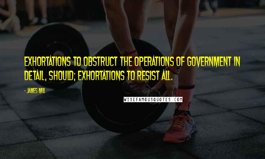 James Mill Quotes: Exhortations to obstruct the operations of Government in detail, should; Exhortations to resist all.