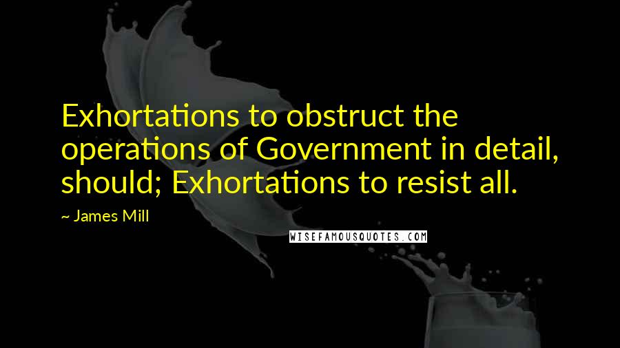 James Mill Quotes: Exhortations to obstruct the operations of Government in detail, should; Exhortations to resist all.