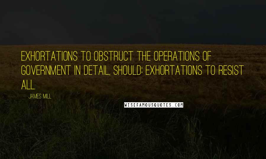 James Mill Quotes: Exhortations to obstruct the operations of Government in detail, should; Exhortations to resist all.