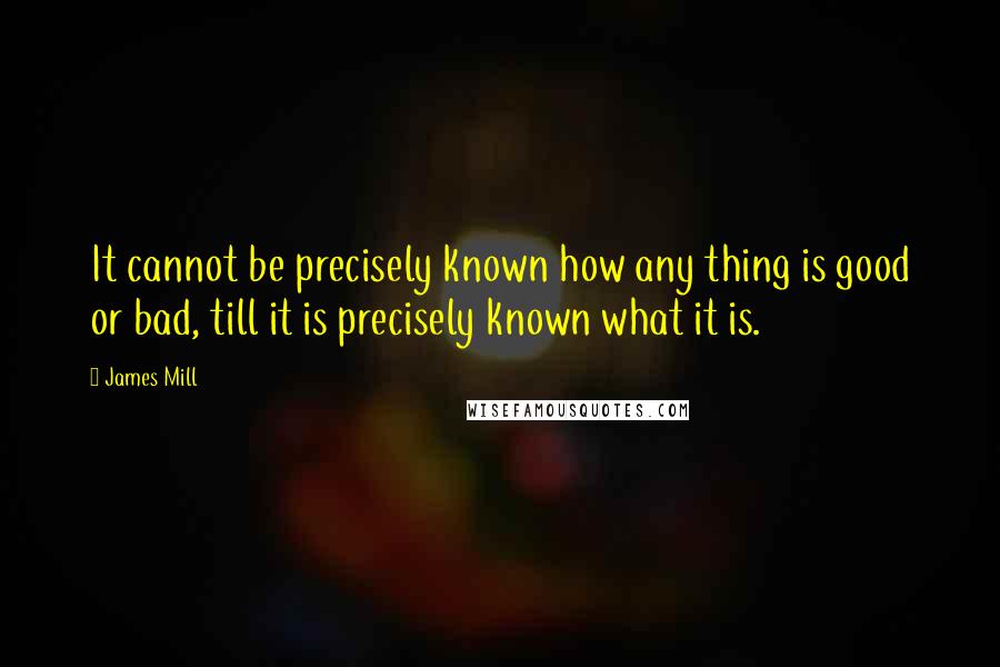 James Mill Quotes: It cannot be precisely known how any thing is good or bad, till it is precisely known what it is.