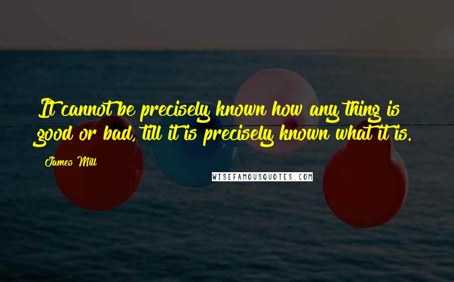 James Mill Quotes: It cannot be precisely known how any thing is good or bad, till it is precisely known what it is.