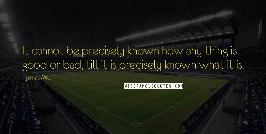 James Mill Quotes: It cannot be precisely known how any thing is good or bad, till it is precisely known what it is.