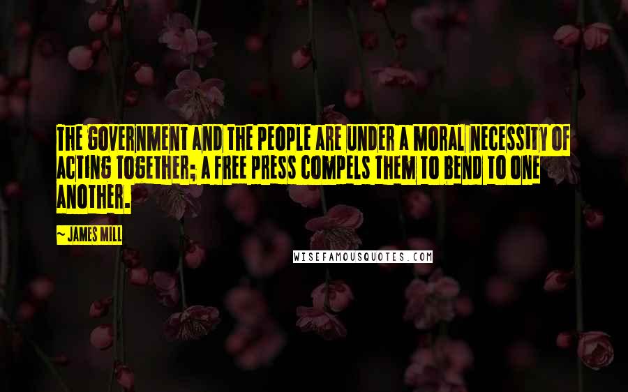 James Mill Quotes: The government and the people are under a moral necessity of acting together; a free press compels them to bend to one another.