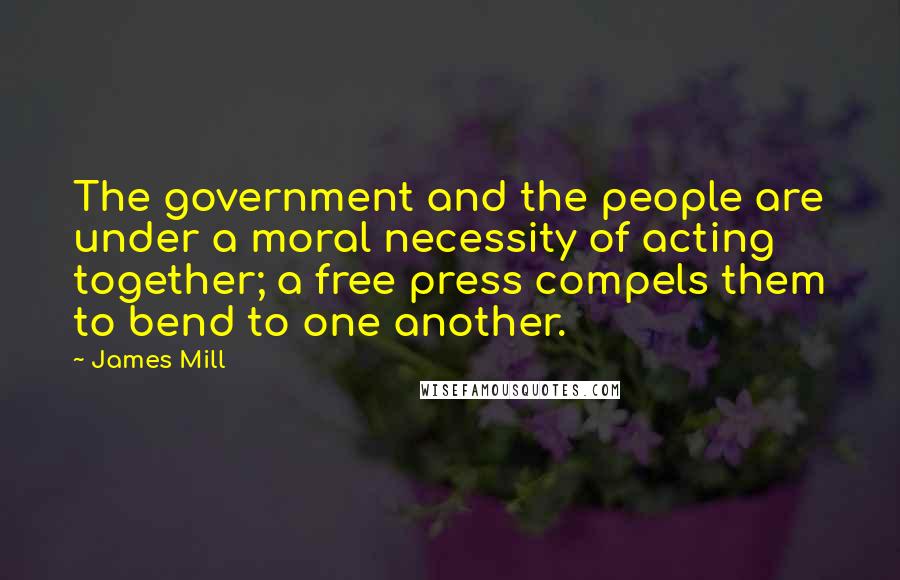 James Mill Quotes: The government and the people are under a moral necessity of acting together; a free press compels them to bend to one another.
