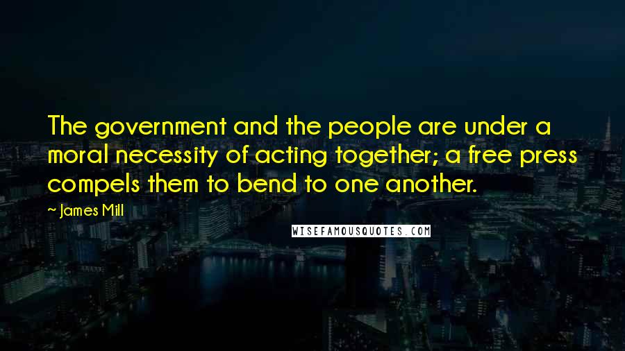 James Mill Quotes: The government and the people are under a moral necessity of acting together; a free press compels them to bend to one another.