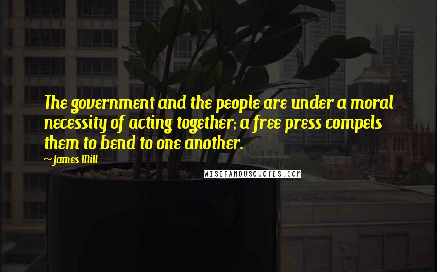 James Mill Quotes: The government and the people are under a moral necessity of acting together; a free press compels them to bend to one another.