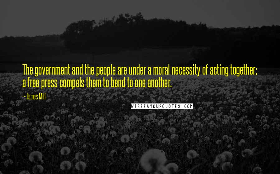 James Mill Quotes: The government and the people are under a moral necessity of acting together; a free press compels them to bend to one another.