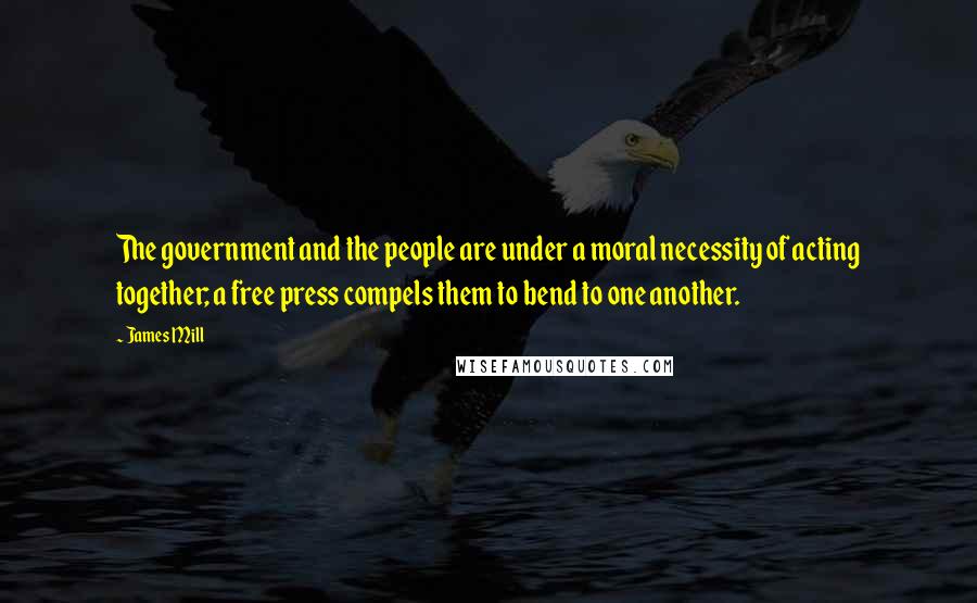 James Mill Quotes: The government and the people are under a moral necessity of acting together; a free press compels them to bend to one another.