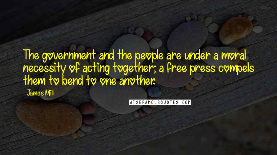 James Mill Quotes: The government and the people are under a moral necessity of acting together; a free press compels them to bend to one another.