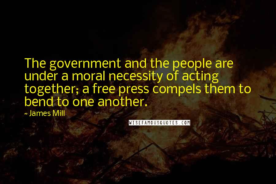 James Mill Quotes: The government and the people are under a moral necessity of acting together; a free press compels them to bend to one another.