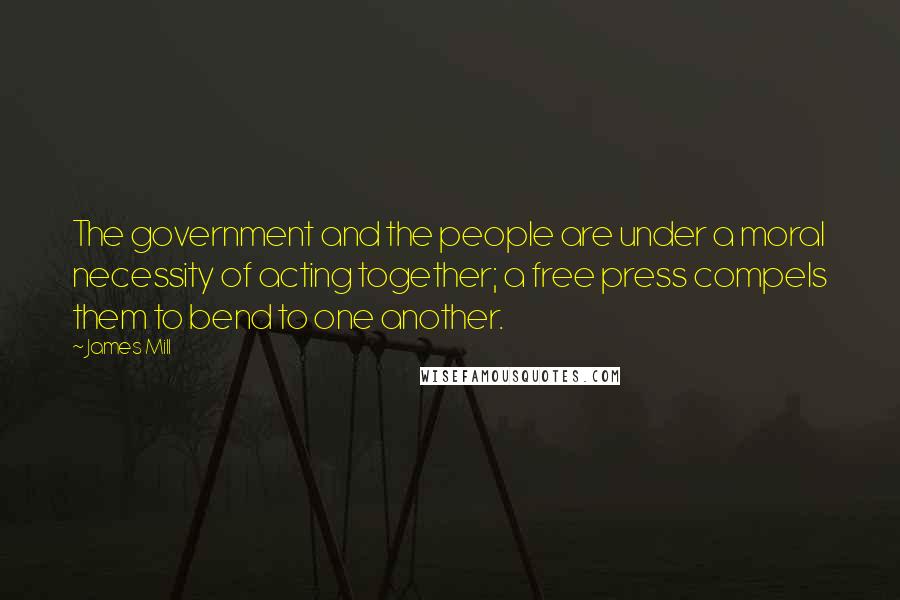 James Mill Quotes: The government and the people are under a moral necessity of acting together; a free press compels them to bend to one another.