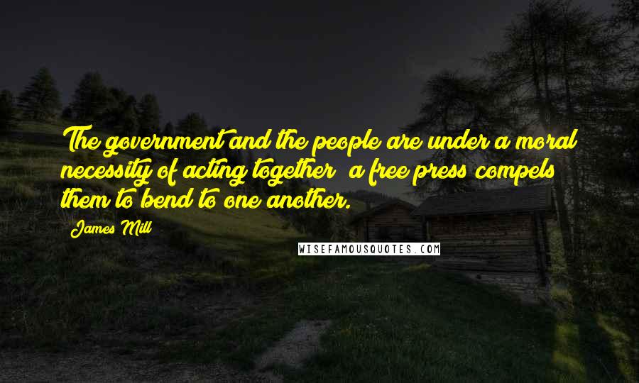 James Mill Quotes: The government and the people are under a moral necessity of acting together; a free press compels them to bend to one another.