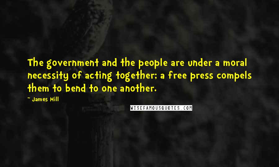 James Mill Quotes: The government and the people are under a moral necessity of acting together; a free press compels them to bend to one another.