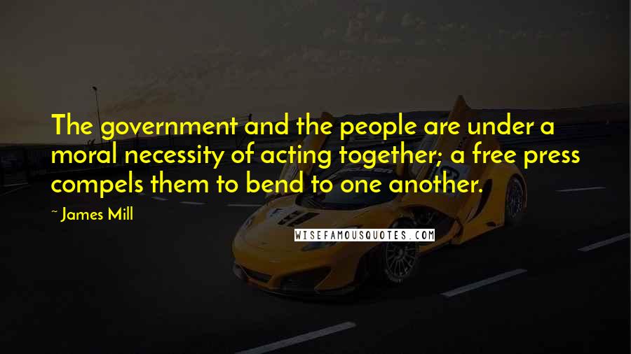 James Mill Quotes: The government and the people are under a moral necessity of acting together; a free press compels them to bend to one another.