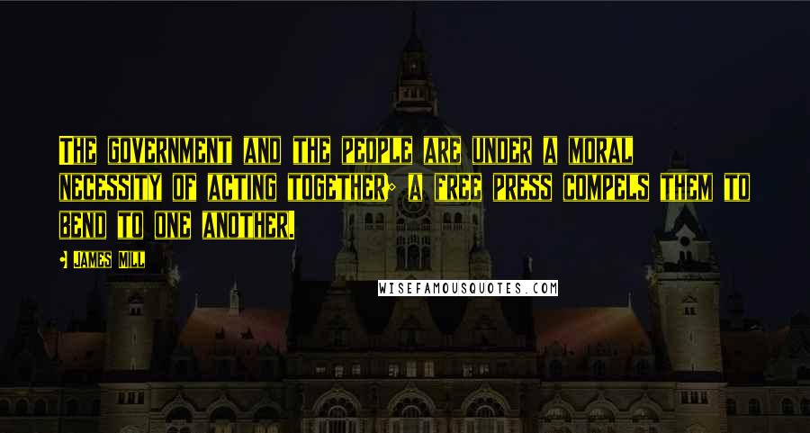 James Mill Quotes: The government and the people are under a moral necessity of acting together; a free press compels them to bend to one another.