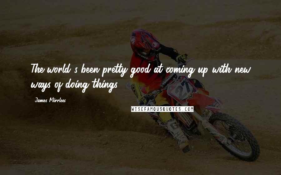 James Mirrlees Quotes: The world's been pretty good at coming up with new ways of doing things.