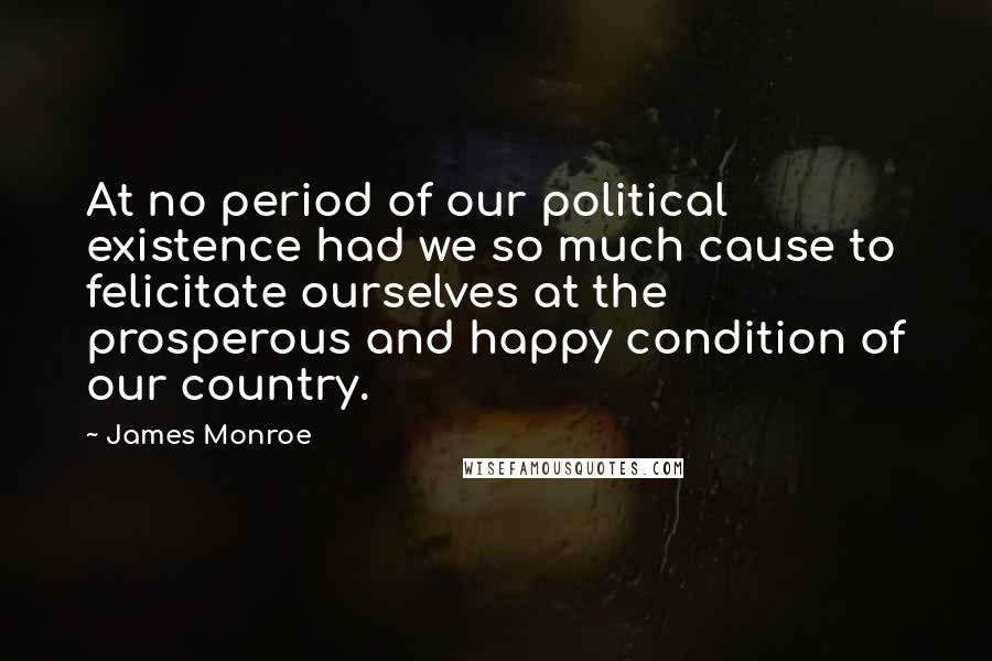 James Monroe Quotes: At no period of our political existence had we so much cause to felicitate ourselves at the prosperous and happy condition of our country.