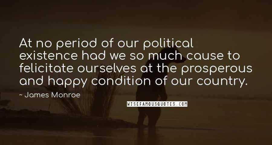 James Monroe Quotes: At no period of our political existence had we so much cause to felicitate ourselves at the prosperous and happy condition of our country.