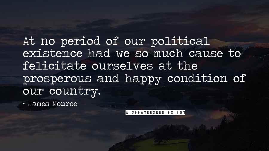 James Monroe Quotes: At no period of our political existence had we so much cause to felicitate ourselves at the prosperous and happy condition of our country.