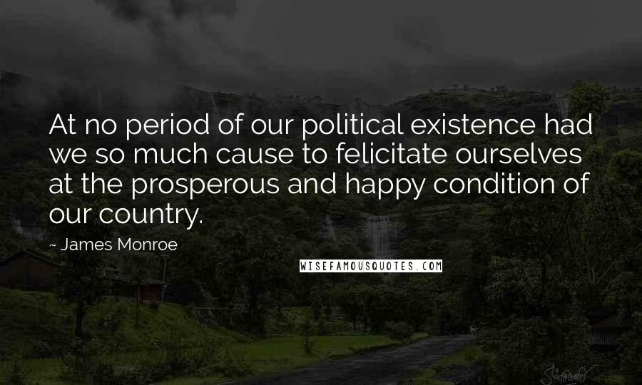 James Monroe Quotes: At no period of our political existence had we so much cause to felicitate ourselves at the prosperous and happy condition of our country.