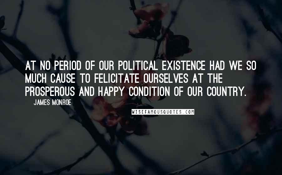 James Monroe Quotes: At no period of our political existence had we so much cause to felicitate ourselves at the prosperous and happy condition of our country.