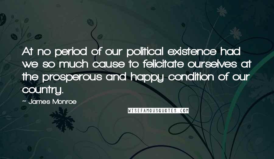 James Monroe Quotes: At no period of our political existence had we so much cause to felicitate ourselves at the prosperous and happy condition of our country.