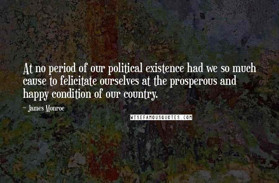 James Monroe Quotes: At no period of our political existence had we so much cause to felicitate ourselves at the prosperous and happy condition of our country.