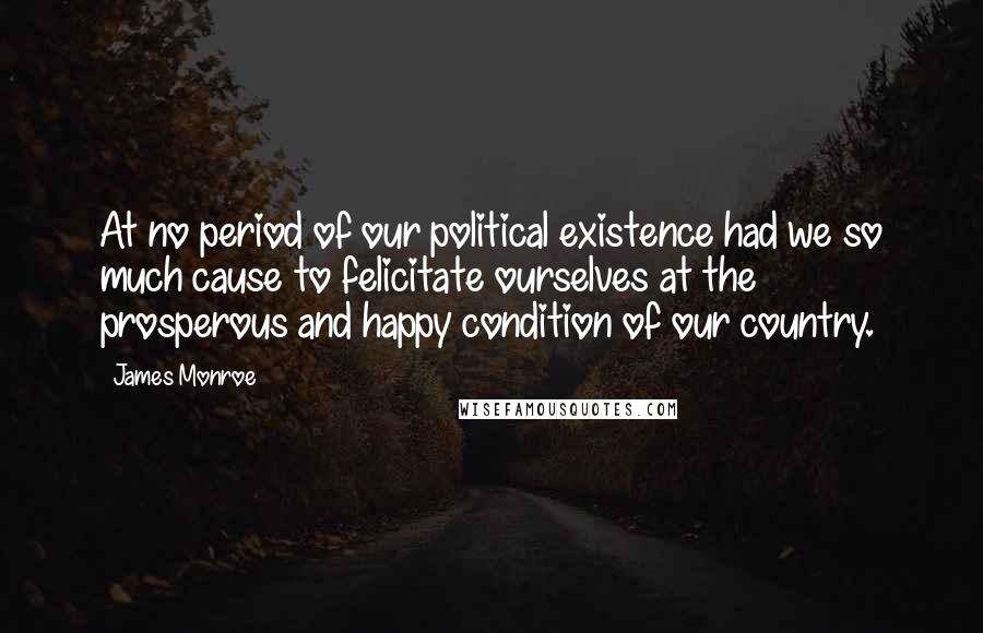 James Monroe Quotes: At no period of our political existence had we so much cause to felicitate ourselves at the prosperous and happy condition of our country.
