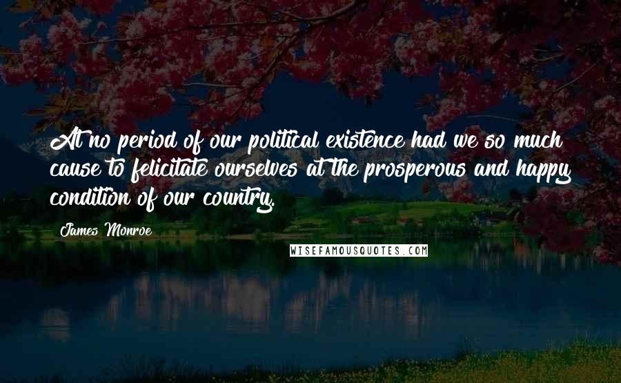 James Monroe Quotes: At no period of our political existence had we so much cause to felicitate ourselves at the prosperous and happy condition of our country.