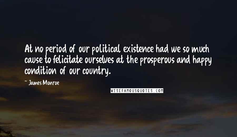 James Monroe Quotes: At no period of our political existence had we so much cause to felicitate ourselves at the prosperous and happy condition of our country.