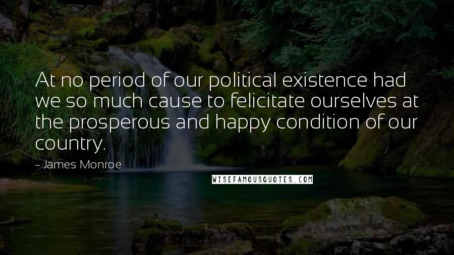 James Monroe Quotes: At no period of our political existence had we so much cause to felicitate ourselves at the prosperous and happy condition of our country.