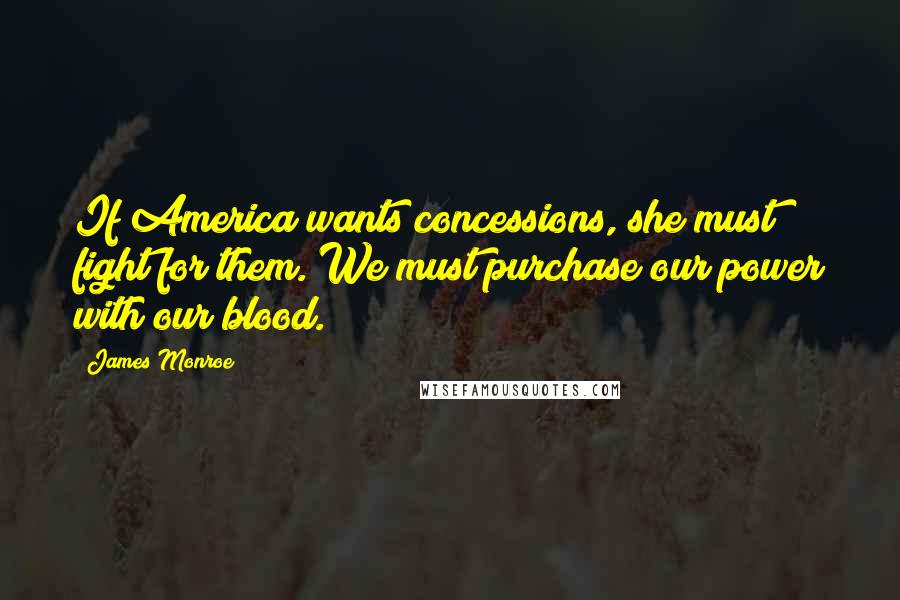 James Monroe Quotes: If America wants concessions, she must fight for them. We must purchase our power with our blood.