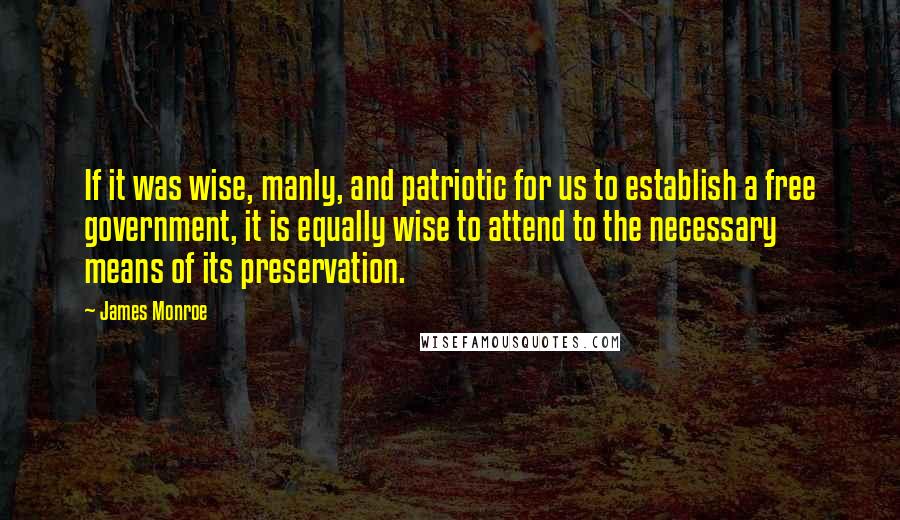 James Monroe Quotes: If it was wise, manly, and patriotic for us to establish a free government, it is equally wise to attend to the necessary means of its preservation.