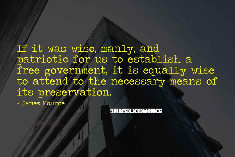 James Monroe Quotes: If it was wise, manly, and patriotic for us to establish a free government, it is equally wise to attend to the necessary means of its preservation.