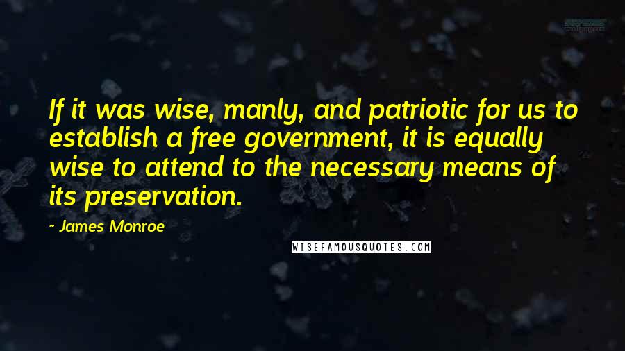 James Monroe Quotes: If it was wise, manly, and patriotic for us to establish a free government, it is equally wise to attend to the necessary means of its preservation.