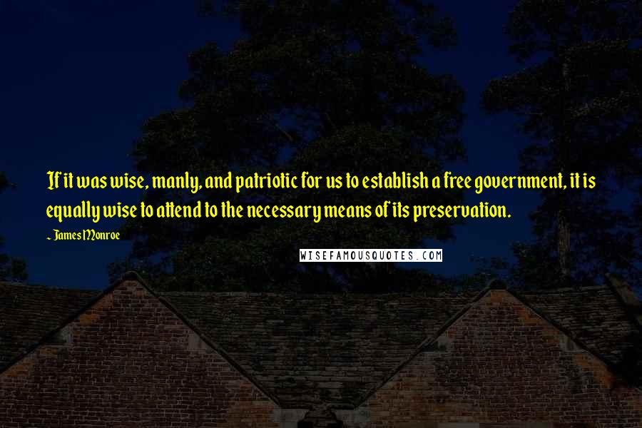 James Monroe Quotes: If it was wise, manly, and patriotic for us to establish a free government, it is equally wise to attend to the necessary means of its preservation.