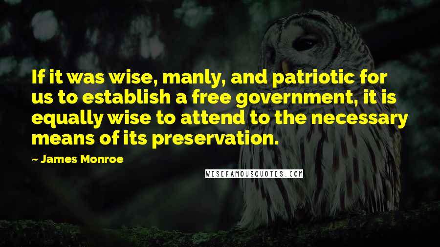 James Monroe Quotes: If it was wise, manly, and patriotic for us to establish a free government, it is equally wise to attend to the necessary means of its preservation.