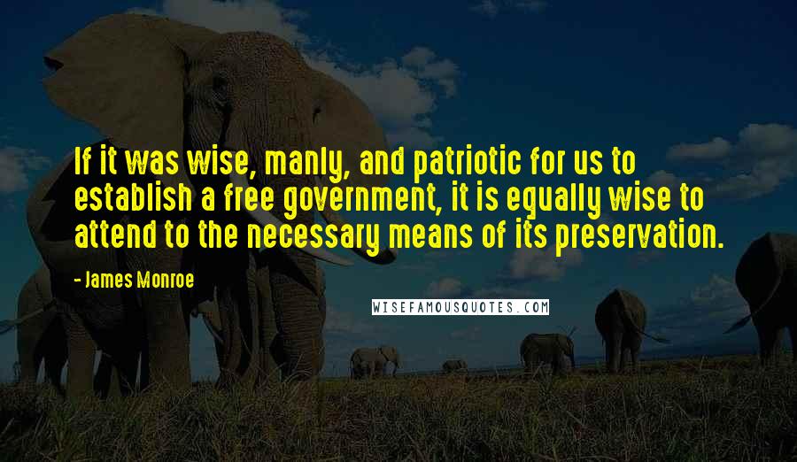 James Monroe Quotes: If it was wise, manly, and patriotic for us to establish a free government, it is equally wise to attend to the necessary means of its preservation.