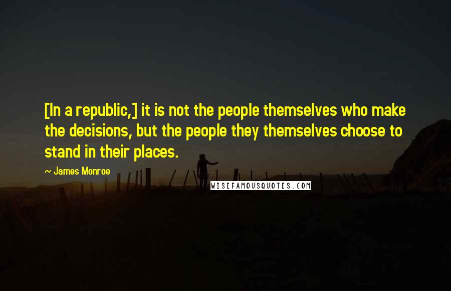 James Monroe Quotes: [In a republic,] it is not the people themselves who make the decisions, but the people they themselves choose to stand in their places.