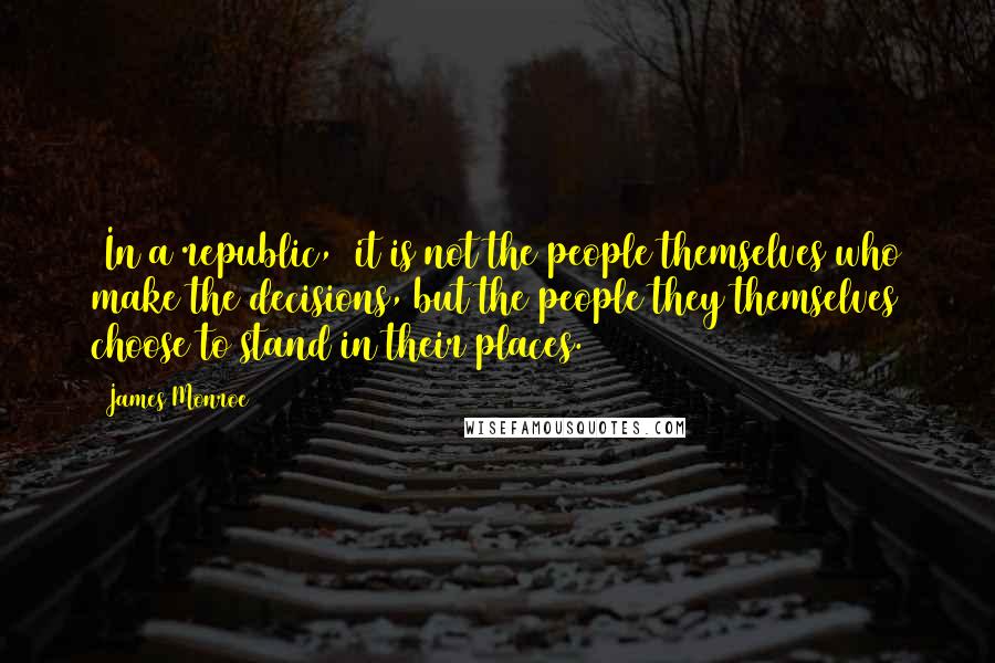 James Monroe Quotes: [In a republic,] it is not the people themselves who make the decisions, but the people they themselves choose to stand in their places.