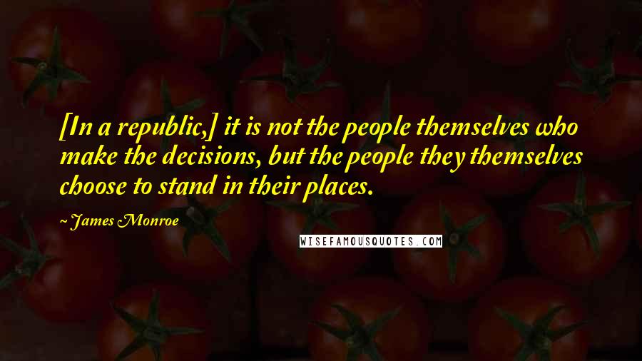 James Monroe Quotes: [In a republic,] it is not the people themselves who make the decisions, but the people they themselves choose to stand in their places.