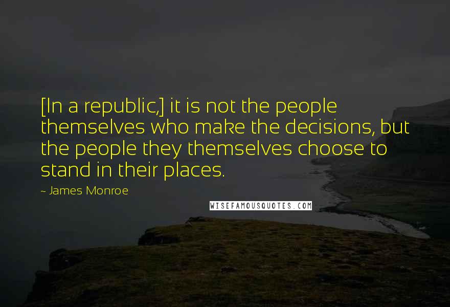 James Monroe Quotes: [In a republic,] it is not the people themselves who make the decisions, but the people they themselves choose to stand in their places.