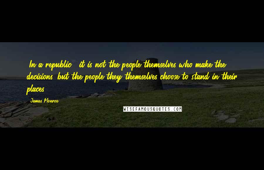 James Monroe Quotes: [In a republic,] it is not the people themselves who make the decisions, but the people they themselves choose to stand in their places.