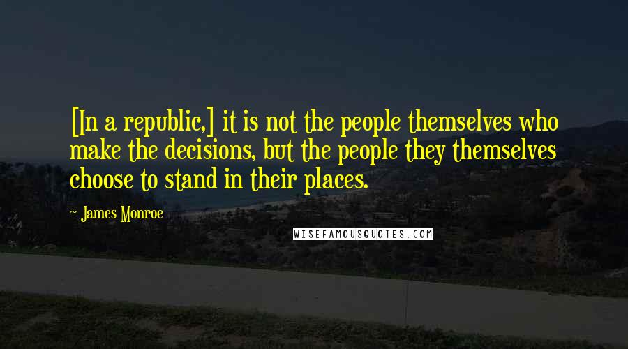 James Monroe Quotes: [In a republic,] it is not the people themselves who make the decisions, but the people they themselves choose to stand in their places.
