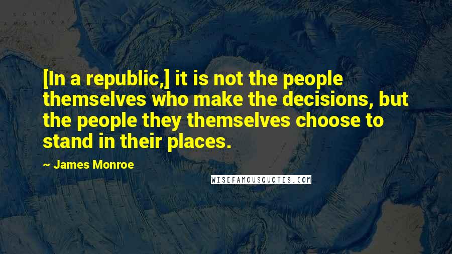 James Monroe Quotes: [In a republic,] it is not the people themselves who make the decisions, but the people they themselves choose to stand in their places.