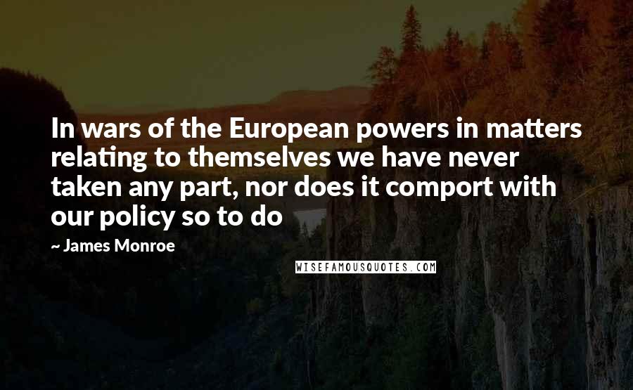 James Monroe Quotes: In wars of the European powers in matters relating to themselves we have never taken any part, nor does it comport with our policy so to do