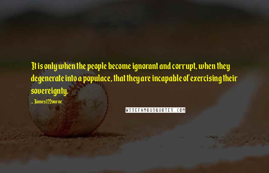 James Monroe Quotes: It is only when the people become ignorant and corrupt, when they degenerate into a populace, that they are incapable of exercising their sovereignty.